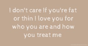 I don't care If you're fat or thin I love you for who you are and how you treat me