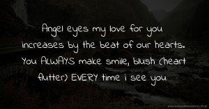 Angel eyes my love for you increases by the beat of our hearts. You ALWAYS make smile, blush (heart flutter) EVERY time i see you.