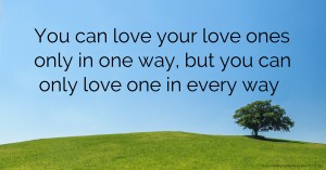 You can love your love ones only in one way, but you can only love one in every way.