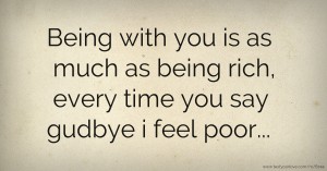 Being with you is as much as being rich, every time you say gudbye i feel poor...