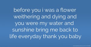 before you i was a flower weithering and dying and you were my water and sunshine bring me back to life everyday thank you baby