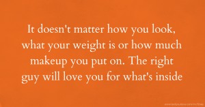 It doesn't matter how you look, what your weight is or how much makeup you put on. The right guy will love you for what's inside.