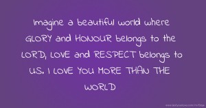 Imagine a beautiful world where GLORY and HONOUR belongs to the LORD, LOVE and RESPECT belongs to US. I LOVE YOU MORE THAN THE WORLD.