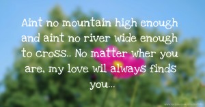 Aint no mountain high enough and aint no river wide enough to cross.. No matter wher you are, my love wil always finds you...
