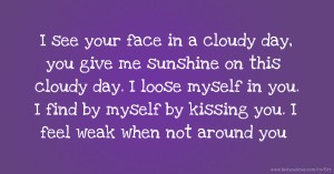 I see your face in a cloudy day, you give me sunshine on this cloudy day. I loose myself in you. I find by myself by kissing you. I feel weak when not around you.