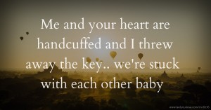 Me and your heart are handcuffed and I threw away the key.. we're stuck with each other baby.