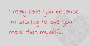 I realy hate you because i'm starting to love you more than myself...