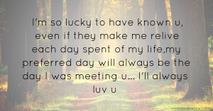 I'm so lucky to have known u, even if they make me relive each day spent of my life,my preferred day will always be the day I was meeting u... I'll always luv u