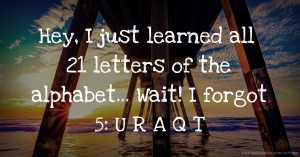 Hey, I just learned all 21 letters of the alphabet... Wait! I forgot 5: U R A Q T