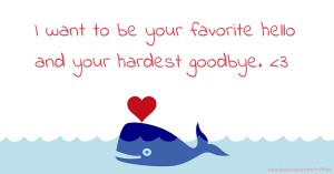 I want to be your favorite hello and your hardest goodbye. <3