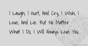 I Laugh, I Hurt, And Cry,  I Wish, I Love, And Lie.  But No Matter What I Do,  I Will Always Love You.