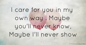 I care for you in my own way . Maybe you'll never know, Maybe I'll never show.