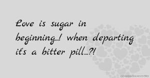 Love is sugar in beginning...!  when departing it's a bitter pill...?!