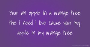 Your an apple in a orange tree the  i need i love cause your my apple in my orange tree