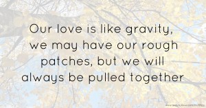 Our love is like gravity, we may have our rough patches, but we will always be pulled together.