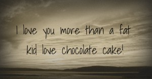 I love you more than a fat kid love chocolate cake!