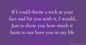 If I could throw a rock at your face and hit you with it, I would.. Just to show you how much it hurts to not have you in my life.