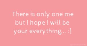 There is only one me but I hope I will be your everything... :)