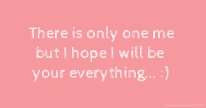 There is only one me but I hope I will be your everything... :)