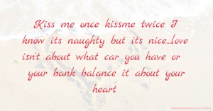 Kiss me once kissme twice I know its naughty but its nice...love isn't about what car you have or your bank balance it about your heart