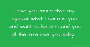 I Iove you more than my eyes,all what I care is you and want to be arround you all the time..love you baby.