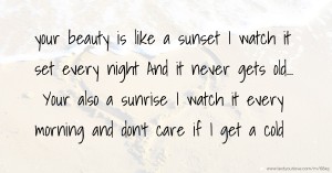 your beauty is like a sunset I watch it set every night  And it never gets old... Your also a sunrise I watch it every morning and don't care if I get a cold.