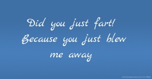 Did you just fart! Because you just blew me away.