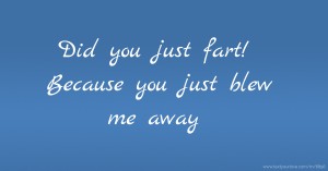 Did you just fart! Because you just blew me away.