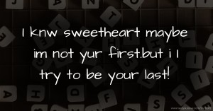 I knw sweetheart maybe im not yur first.but i I try to be your last!