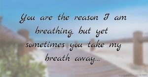 You are the reason I am breathing, but yet sometimes you take my breath away…