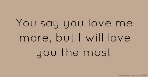 You say you love me more, but I will love you the most.