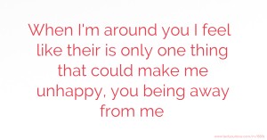 When I'm around you I feel like their is only one thing that could make me unhappy, you being away from me