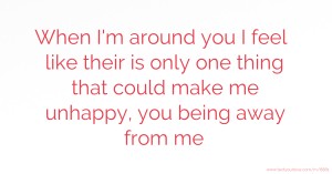 When I'm around you I feel like their is only one thing that could make me unhappy, you being away from me