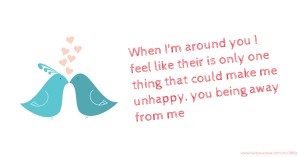 When I'm around you I feel like their is only one thing that could make me unhappy, you being away from me