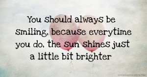 You should always be smiling, because everytime you do, the sun shines just a little bit brighter.