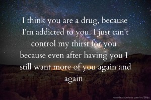 I think you are a drug, because I'm addicted to you. I just can't control my thirst for you because even after having you I still want more of you again and again.