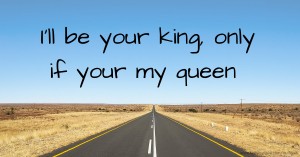 I'll be your king, only if your my queen.