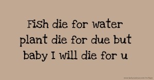 Fish die for water plant die for due but baby I will die for u