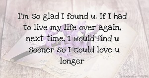 I'm so glad I found u. If I had to live my life over again, next time, I would find u sooner so I could love u longer.
