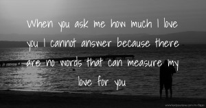 When you ask me how much I love you I cannot answer because there are no words that can measure my love for you.