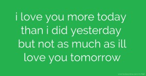 i love you more today than i did yesterday but not as much as ill love you tomorrow