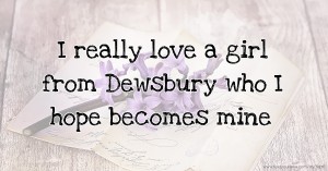 I really love a girl from Dewsbury who I hope becomes mine