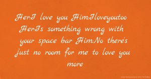 Her:I love you  Him:Iloveyoutoo  Her:Is something wrong with your space bar  Him:No there's just no room for me to love you more.