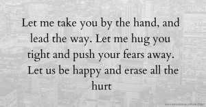 Let me take you by the hand, and lead the way. Let me hug you tight and push your fears away. Let us be happy and erase all the hurt.