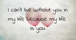 I can't live without you in my life because my life is you.