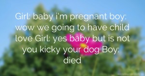 Girl: baby i'm pregnant boy: wow we going to have child love  Girl: yes baby but is not you kicky your dog  Boy: died