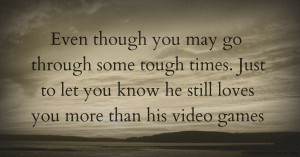 Even though you may go through some tough times. Just to let you know he still loves you more than his video games