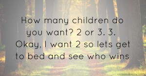 How many children do you want? 2 or 3. 3. Okay, I want 2 so lets get to bed and see who wins.