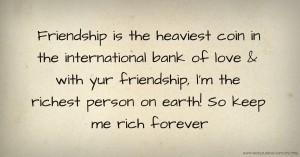 Friendship is the heaviest coin in the international bank of love & with yur friendship, l'm the richest person on earth! So keep me rich forever