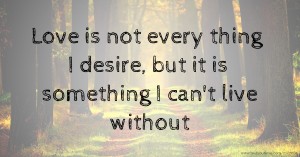 Love is not every thing I desire, but it is something I can't live without.